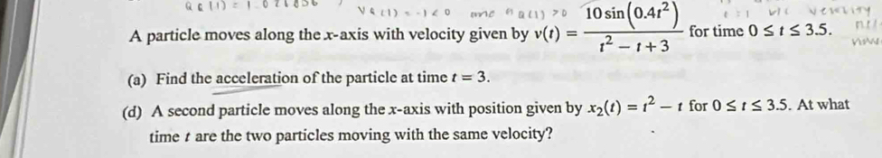 A particle moves along the x-axis with velocity given by v(t)= (10sin (0.4t^2))/t^2-t+3  for time 0≤ t≤ 3.5. 
(a) Find the acceleration of the particle at time t=3. 
(d) A second particle moves along the x-axis with position given by x_2(t)=t^2-t for 0≤ t≤ 3.5. At what 
time t are the two particles moving with the same velocity?