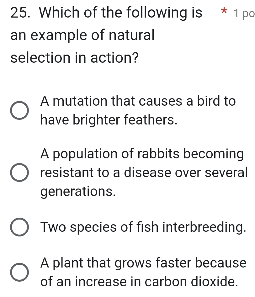 Which of the following is * 1 po
an example of natural
selection in action?
A mutation that causes a bird to
have brighter feathers.
A population of rabbits becoming
resistant to a disease over several
generations.
Two species of fish interbreeding.
A plant that grows faster because
of an increase in carbon dioxide.