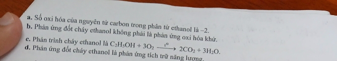 a. Số oxi hóa của nguyên tử carbon trong phân tử ethanol là −2.
b. Phản ứng đốt cháy ethanol không phải là phản ứng oxi hóa khử.
c. Phản trình cháy ethanol là C_2H_5OH+3O_2xrightarrow i^(circ +3)2CO_2+3H_2O.
d. Phản ứng đốt chảy ethanol là phản ứng tích trữ năng lượng,