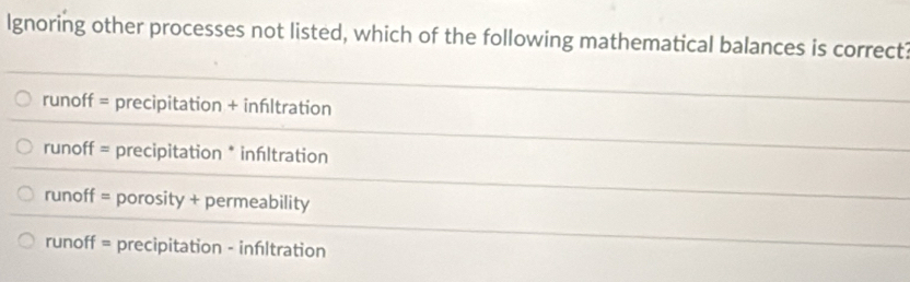 lgnoring other processes not listed, which of the following mathematical balances is correct?
runoff = precipitation + infltration
runoff = precipitation * infıltration
runoff = porosity + permeability
runoff = precipitation - infltration