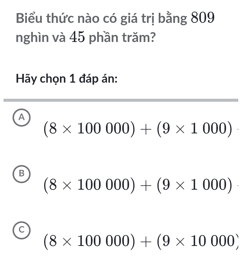 Biểu thức nào có giá trị bằng 809
nghìn và 45 phần trăm?
Hãy chọn 1 đáp án:
A
(8* 100000)+(9* 1000)
B
(8* 100000)+(9* 1000)
C
(8* 100000)+(9* 10000)