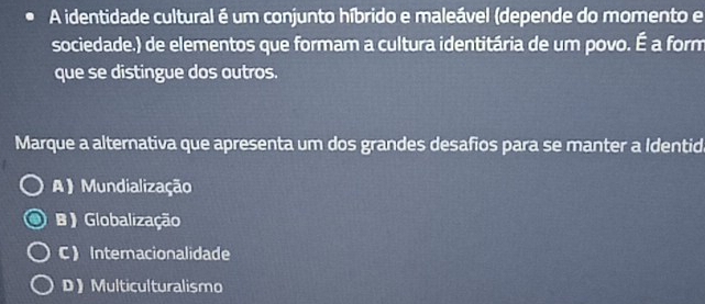 A identidade cultural é um conjunto híbrido e maleável (depende do momento e
sociedade.) de elementos que formam a cultura identitária de um povo. É a form
que se distingue dos outros.
Marque a alternativa que apresenta um dos grandes desafios para se manter a Identid
A) Mundialização
B ) Globalização
C Internacionalidade
D》Multiculturalismo