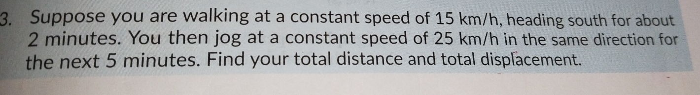 Suppose you are walking at a constant speed of 15 km/h, heading south for about
2 minutes. You then jog at a constant speed of 25 km/h in the same direction for 
the next 5 minutes. Find your total distance and total displacement.