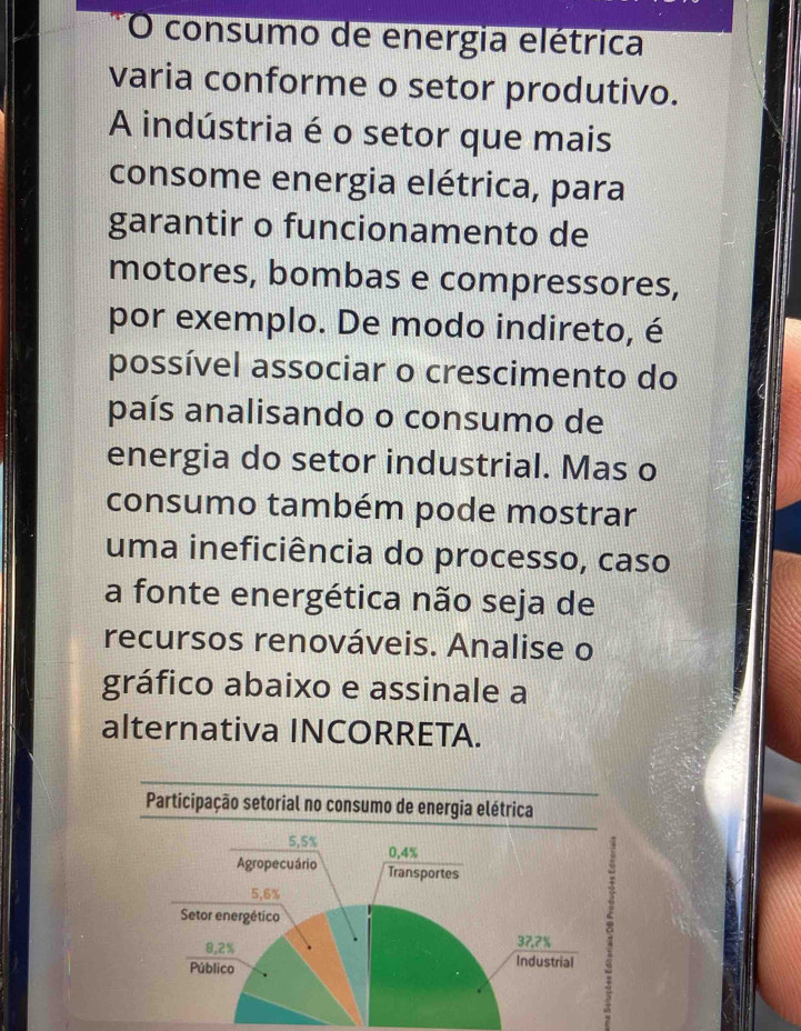 consumo de energia elétrica 
varia conforme o setor produtivo. 
A indústria é o setor que mais 
consome energia elétrica, para 
garantir o funcionamento de 
motores, bombas e compressores, 
por exemplo. De modo indireto, é 
possível associar o crescimento do 
país analisando o consumo de 
energia do setor industrial. Mas o 
consumo também pode mostrar 
uma ineficiência do processo, caso 
a fonte energética não seja de 
recursos renováveis. Analise o 
gráfico abaixo e assinale a 
alternativa INCORRETA. 
Participação setorial no consumo de energia elétrica
5,5%
Agropecuário 0,4%
Transportes
5,6%
Setor energético
8,2%
37.7%
Público Industrial