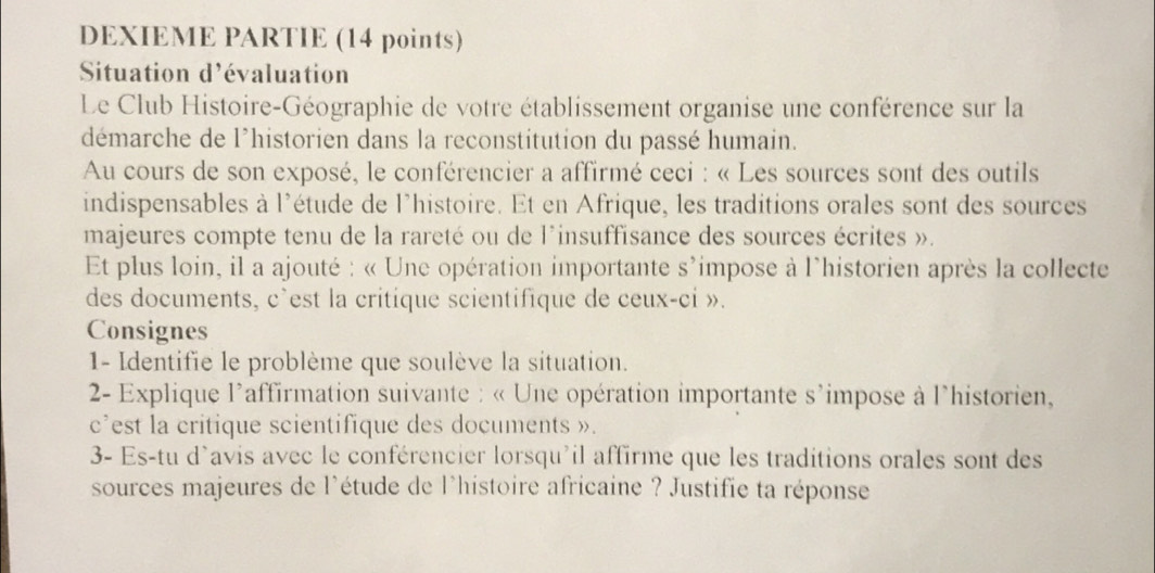 DEXIEME PARTIE (14 points) 
Situation d'évaluation 
Le Club Histoire-Géographie de votre établissement organise une conférence sur la 
démarche de l'historien dans la reconstitution du passé humain. 
Au cours de son exposé, le conférencier a affirmé ceci : « Les sources sont des outils 
indispensables à l'étude de l'histoire. Et en Afrique, les traditions orales sont des sources 
majeures compte tenu de la rareté ou de l'insuffisance des sources écrites ». 
Et plus loin, il a ajouté : « Une opération importante s'impose à l'historien après la collecte 
des documents, c'est la critique scientifique de ceux-ci ». 
Consignes 
1- Identifie le problème que soulève la situation. 
* 2- Explique l'affirmation suivante : « Une opération importante s'impose à l'historien, 
c’est la critique scientifique des documents ». 
3- Es-tu d'avis avec le conférencier lorsqu'il affirme que les traditions orales sont des 
sources majeures de l'étude de l'histoire africaine ? Justifie ta réponse