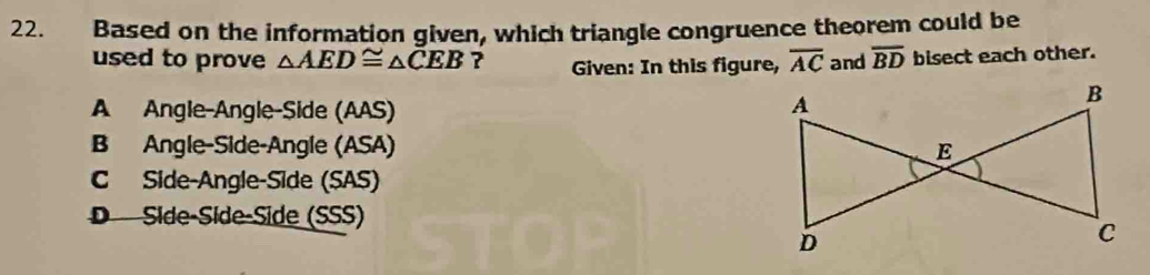 Based on the information given, which triangle congruence theorem could be
used to prove △ AED≌ △ CEB ? Given: In this figure, overline AC and overline BD bisect each other.
A Angle-Angle-Side (AAS)
B Angle-Side-Angle (ASA)
C Side-Angle-Side (SAS)
D Síde-Síde-Side (SSS)