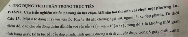 ứng dụng tích phân trong thực tiẻn 
PHÀN L Câu trắc nghiệm nhiều phương án lựa chọn. Mỗi câu hội thí sinh chỉ chọn một phương án, 
Câu 13. Một ô tô đang chạy với vận tốc 10m /s thì gặp chướng ngại vật, người lái xe đạp phanh. Từ thời 
điểm đó, ô tô chuyển động chậm dần đều với vận tốc v(t)=-2t+10(m/s) , trong đó là khoảng thời gian 
tính bằng giây, kể từ lúc bắt đầu đạp phanh. Tính quãng đường ô tô di chuyển được trong 8 giây cuối cùng.