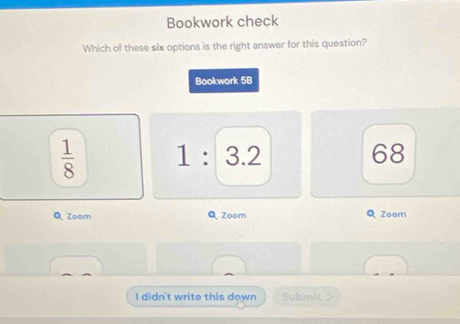 Bookwork check
Which of these six options is the right answer for this question?
Bookwork 5B
 1/8 
1 : 3.2 68
Q Zoom Q Zoom Q Zoom
I didn't write this down Submit>