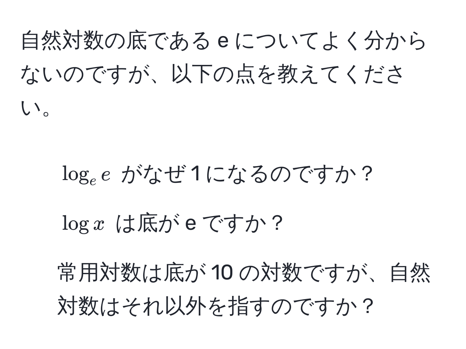 自然対数の底である e についてよく分からないのですが、以下の点を教えてください。
1. $log_e e$ がなぜ 1 になるのですか？
2. $log x$ は底が e ですか？
3. 常用対数は底が 10 の対数ですが、自然対数はそれ以外を指すのですか？