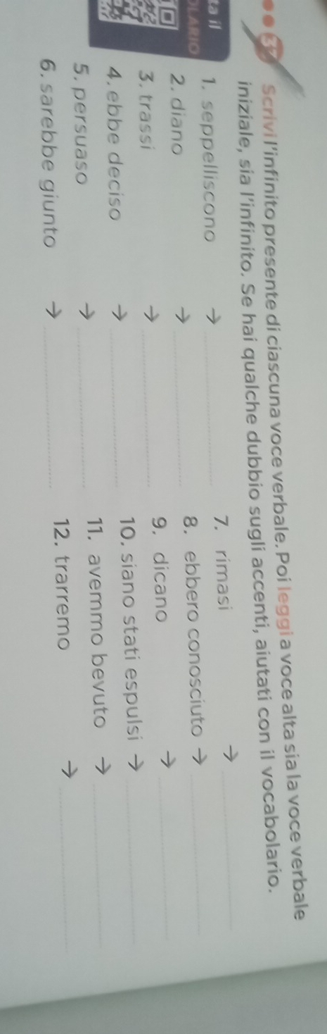 ०●3 Scrivi l’infinito presente di ciascuna voce verbale. Poi leggi a voce alta sia la voce verbale 
iniziale, sia l’infinito. Se hai qualche dubbio sugli accenti, aiutati con il vocabolario. 
_ 
ta il 1. seppelliscono _7. rimasi 
_ 
OLARIO 
2. diano _8. ebbero conosciuto 
3. trassi _9, dicano 
_ 
4. ebbe deciso _10. siano stati espulsi_ 
_ 
5. persuaso _11. avemmo bevuto_ 
6. sarebbe giunto _12. trarremo