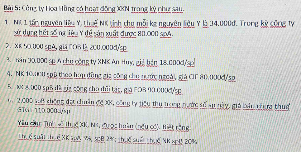 Công ty Hoa Hồng có hoạt động XKN trong kỳ như sau. 
1. NK 1 tấn nguyên liệu Y, thuế NK tính cho mỗi kg nguyên liệu Y là 34.000đ. Trong kỳ công ty 
sử dụng hết số ng liệu Y để sản xuất được 80.000 spA. 
2. XK 50.000 spA, giá FOB là 200.000đ/sp
3. Bán 30.000 sp A cho công ty XNK An Huy, giá bán 18.000đ/sp
4. NK 10.000 spB theo hợp đồng gia công cho nước ngoài, giá CIF 80.000đ/sp
5. XK 8.000 spB đã gia công cho đối tác, giá FOB 90.000đ/sp
6. 2.000 spB không đạt chuẩn để XK, công ty tiêu thụ trong nước số sp này, giá bán chưa thuế 
GTGT 110.000đ/sp. 
Yêu cầu: Tính số thuế XK, NK, được hoàn (nếu có). Biết rằng: 
Thuế suất thuế XK spA 3%, spB 2%; thuế suất thuế NK spB 20%