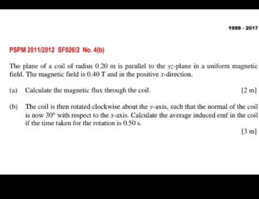 1999 - 2017 
PSPM 2011/2012 SF026/2 No. 4(b) 
The plane of a coil of radius 0.20 m is parallel to the yz -plane in a uniform magnetic 
field. The magnetic field is 0.40 T and in the positive x -direction. 
(a) Calculate the magnetic flux through the coil. [2 m] 
(b) The coil is then rotated clockwise about the y-axis, such that the normal of the coil 
is now 30° with respect to the x-axis. Calculate the average induced emf in the coil 
if the time taken for the rotation is 0.50 s. 
[3 m]