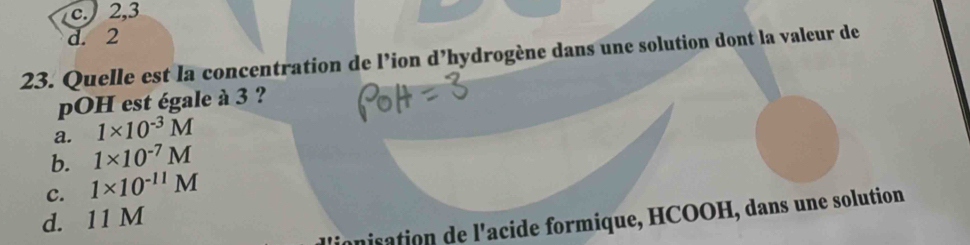 c. 2, 3
d. 2
23. Quelle est la concentration de l’ion d’hydrogène dans une solution dont la valeur de
pOH est égale à 3 ?
a. 1* 10^(-3)M
b. 1* 10^(-7)M
C. 1* 10^(-11)M
d. 11 M
ionisation de l'acide formique, HCOOH, dans une solution