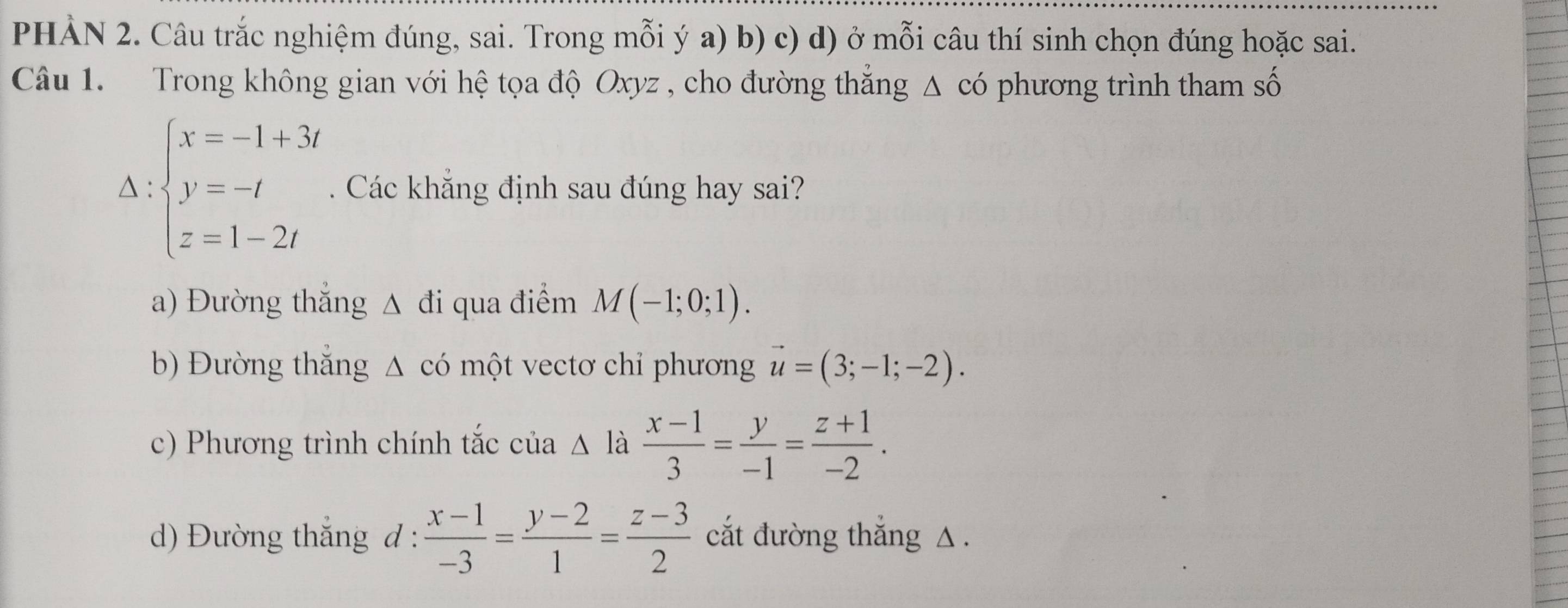 PHẢN 2. Câu trắc nghiệm đúng, sai. Trong mỗi ý a) b) c) d) ở mỗi câu thí sinh chọn đúng hoặc sai.
Câu 1. Trong không gian với hệ tọa độ Oxyz , cho đường thẳng Δ có phương trình tham số
Delta :beginarrayl x=-1+3i y=-t z=1-2tendarray.. Các khẳng định sau đúng hay sai?
a) Đường thẳng Δ đi qua điểm M(-1;0;1).
b) Đường thắng △ có một vectơ chỉ phương vector u=(3;-1;-2).
c) Phương trình chính tắc của △ là  (x-1)/3 = y/-1 = (z+1)/-2 .
d) Đường thắng đ :  (x-1)/-3 = (y-2)/1 = (z-3)/2  cắt đường thắng △ .