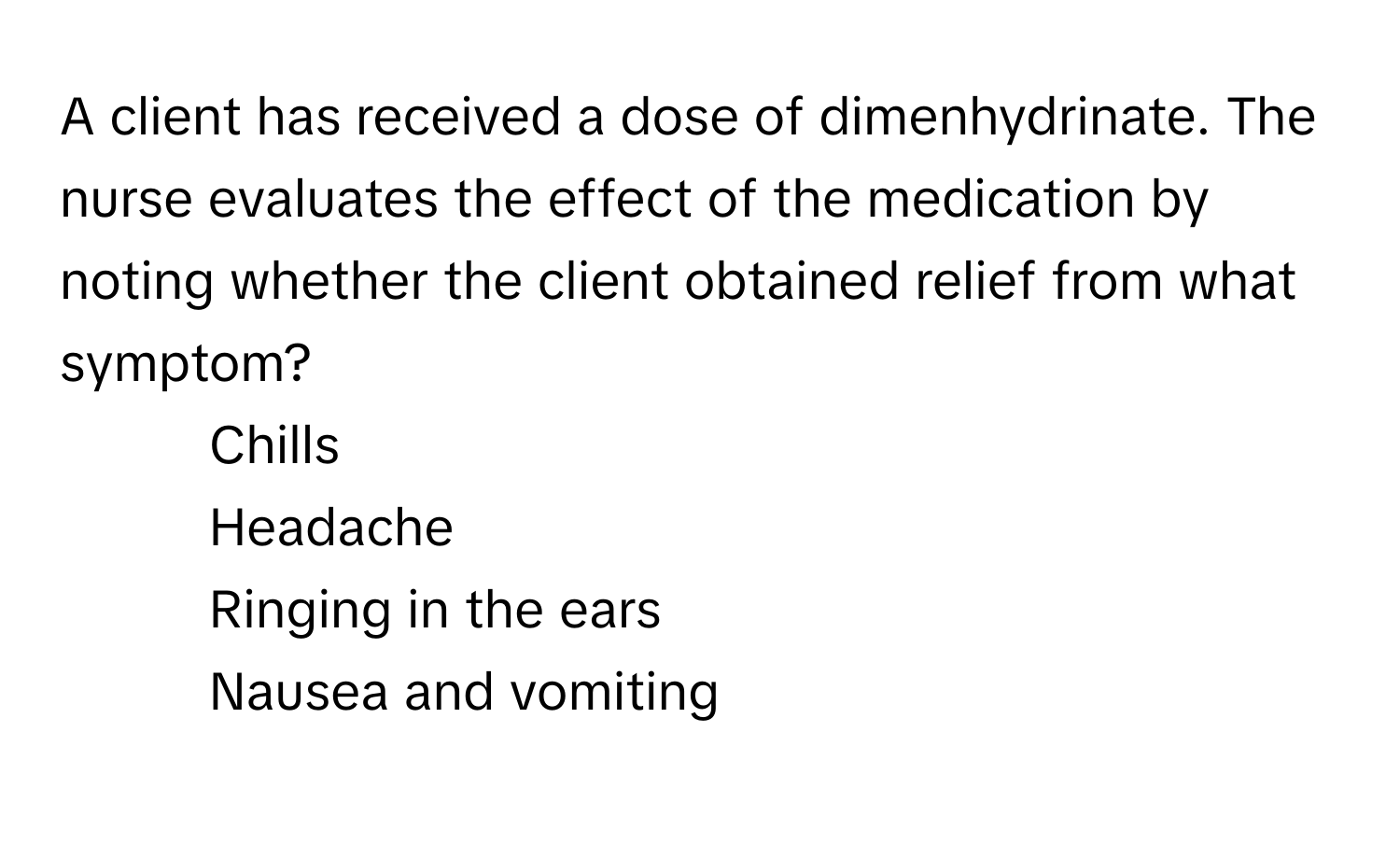 A client has received a dose of dimenhydrinate. The nurse evaluates the effect of the medication by noting whether the client obtained relief from what symptom?

1. Chills
2. Headache
3. Ringing in the ears
4. Nausea and vomiting