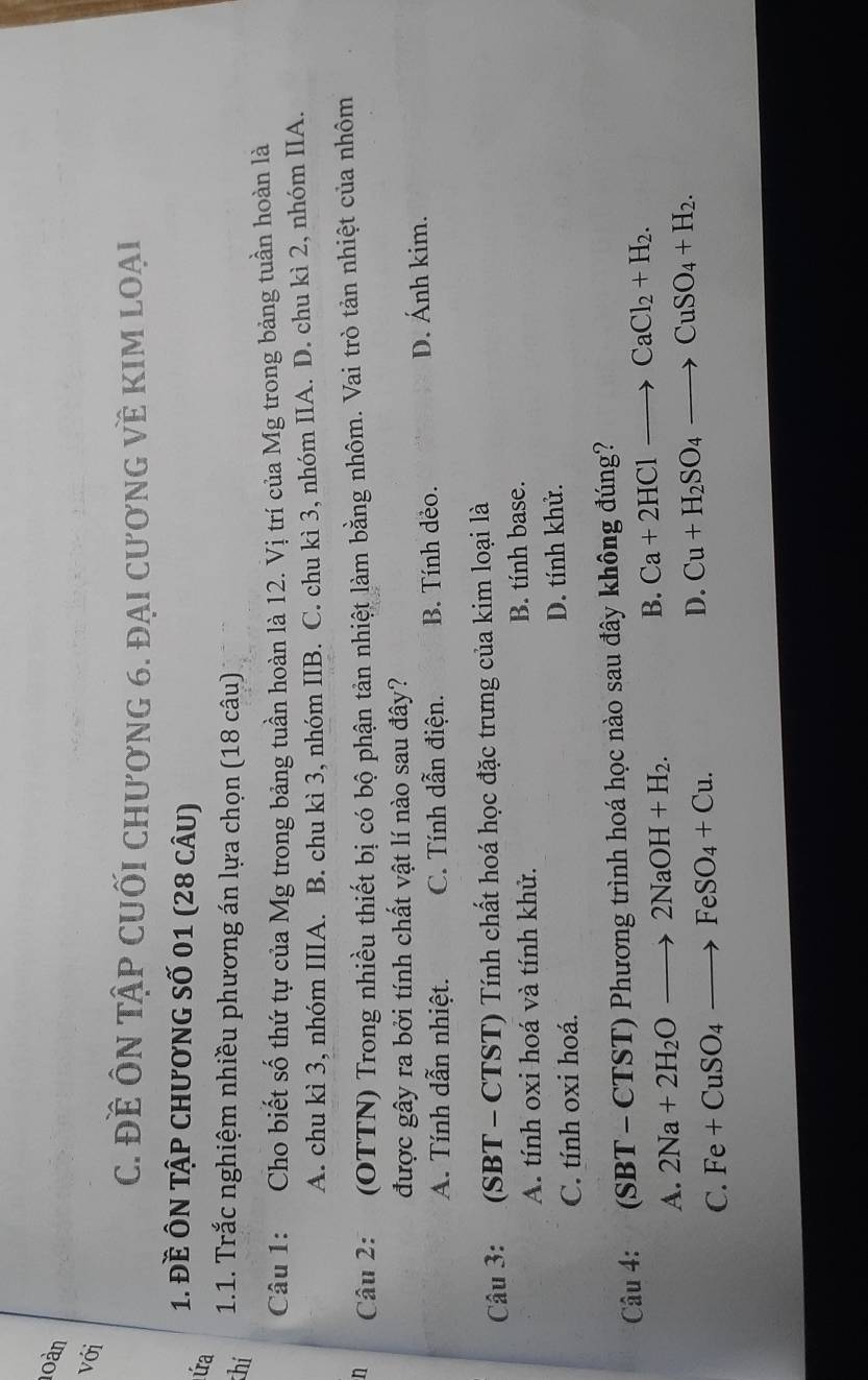 loàn
với
C. Đề ÔN Tập CUốI chương 6. đại cương về kIm loại
1. Đề ÔN tập chương số 01 (28 câu)
úa
thí
1.1. Trắc nghiệm nhiều phương án lựa chọn (18 câu)
Câu 1: Cho biết số thứ tự của Mg trong bảng tuần hoàn là 12. Vị trí của Mg trong bảng tuần hoàn là
A. chu kì 3, nhóm IIIA. B. chu kì 3, nhóm IIB. C. chu kì 3, nhóm IIA. D. chu kì 2, nhóm IIA.
n Câu 2: (OTTN) Trong nhiều thiết bị có bộ phận tản nhiệt làm bằng nhôm. Vai trò tản nhiệt của nhôm
được gây ra bởi tính chất vật lí nào sau đây?
A. Tính dẫn nhiệt. C. Tính dẫn điện. B. Tính dẻo. D. Ánh kim.
Câu 3: (SBT - CTST) Tính chất hoá học đặc trưng của kim loại là
A. tính oxi hoá và tính khử. B. tính base.
C. tính oxi hoá. D. tính khử.
Câu 4: (SBT - CTST) Phương trình hoá học nào sau đây không đúng?
A. 2Na+2H_2Oto 2NaOH+H_2.
B. Ca+2HClto CaCl_2+H_2.
C. Fe+CuSO_4to FeSO_4+Cu.
D. Cu+H_2SO_4to CuSO_4+H_2.