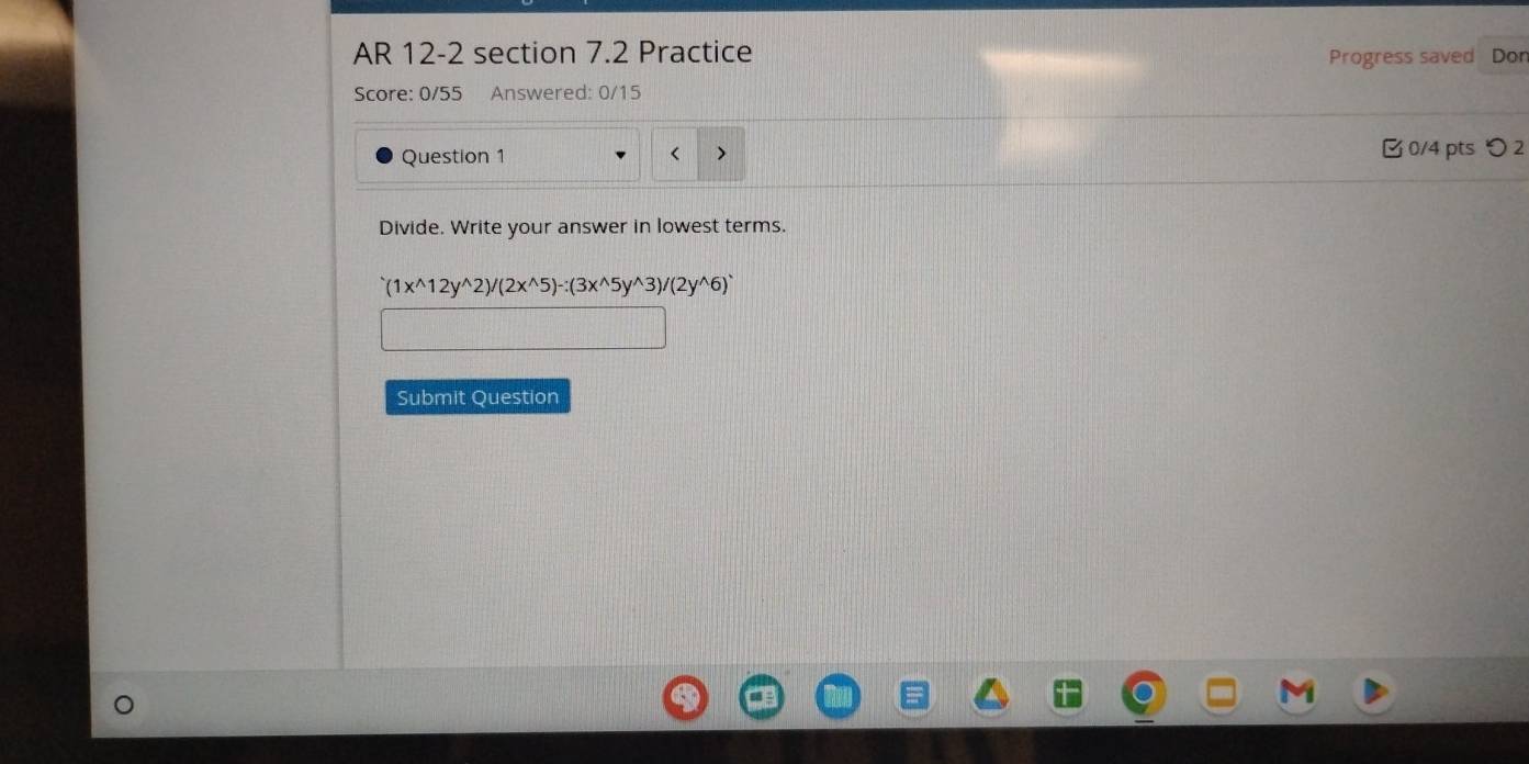 AR 12-2 section 7.2 Practice 
Progress saved Don 
Score: 0/55 Answered: 0/15 
Question 1 0/4 pts つ 2 
Divide. Write your answer in lowest terms.
(1x^(wedge)12y^(wedge)2)/(2x^(wedge)5)-:(3x^(wedge)5y^(wedge)3)/(2y^(wedge)6)^wedge 
Submit Question