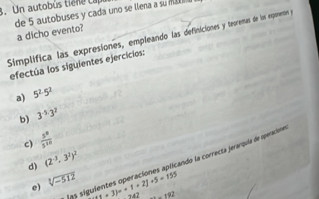 Un autobús tiene capul 
de 5 autobuses y cada uno se llena a su max 
a dicho evento? 
Simplifica las expresiones, empleando las definiciones y teoremas de los exponentes y 
efectúa los siguientes ejercicios: 
a) 5^(2.)5^2
b) 3^(-5,)3^2
c)  5^8/5^(10) 
d) (2^(-3)· 3^2)^2
las siguientes operaciones aplicando la correcta jerarquia de operaciona 
e) sqrt[3](-512)
11+3)=+1+2]+5=155
242 _ 192