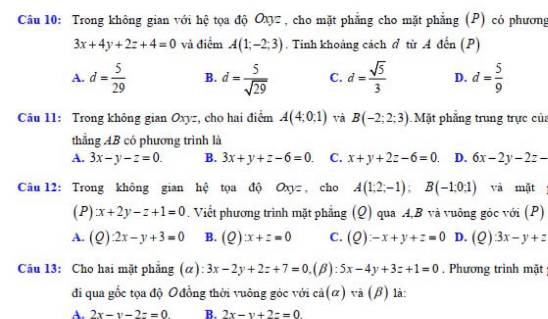 Trong không gian với hệ tọa độ Oxyz , cho mặt phẳng cho mặt phẳng (P) có phương
3x+4y+2z+4=0 và điểm A(1;-2;3). Tinh khoảng cách đ từ A đến (P)
A. d= 5/29  d= 5/sqrt(29)  d= sqrt(5)/3  d= 5/9 
B.
C.
D.
Câu 11: Trong không gian Oxyz, cho hai điểm A(4;0;1) và B(-2;2;3) Mặt phẳng trung trực của
thẳng AB có phương trình là
A. 3x-y-z=0. B. 3x+y+z-6=0. C. x+y+2z-6=0. D. 6x-2y-2z-
Câu 12: Trong không gian hệ tọa độ Oxyz , cho A(1;2;-1); B(-1;0;1) và mặt
( P) x+2y-z+1=0. Viết phương trình mặt phẳng (Q) qua A, B và vuông góc với (P)
A. (Q):2x-y+3=0 B. (Q):x+z=0 C. (Q):-x+y+z=0 D. (Q):3x-y+z
Câu 13: Cho hai mặt phẳng (α) 3x-2y+2z+7=0, 1 β) 5x-4y+3z+1=0. Phương trình mặt
đi qua gốc tọa độ Ođồng thời vuông góc với cả(α) và (β) là:
A. 2x-y-2z=0. B. 2x-y+2z=0.