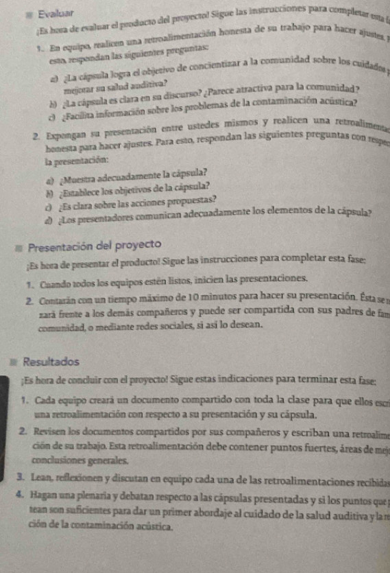  Evaluar
¡Es hoa de evaluar el producto del proyectol Sigue las instrucciones para completar esa l
3. En equipo, realicen una retroalimentación honesta de su trabajo para bacer ajustes.
esto, respendan las siguientes preguntas:
2) ¿La cápsula logra el objetivo de concientizar a la comunidad sobre los cuidados
mejecar su salud anditiva?
b) ¿La cápsula es clara en su discurso? ¿Parece atractiva para la comunidad »
c  Facilita información sobre los problemas de la contaminación acústica»
2. Expengan su presentación entre ustedes mismos y realicen una retroalimenta
honesta para hacer ajustes. Para esto, respondan las siguientes preguntas con repó
la presentación:
4) ¿Muestra adecuadamente la cápsula?
b) ¿Establece los objetivos de la cápsula?
c) ¿Es clara sobre las acciones propuestas?
d) ¿Los presentadores comunican adecuadamente los elementos de la cápsula?
Presentación del proyecto
¡Es hera de presentar el producto! Sigue las instrucciones para completar esta fase:
1. Cuando todos los equipos estén listos, inicien las presentaciones,
2. Contarán con un tiempo máximo de 10 minutos para hacer su presentación. Ésta se s
zará frente a los demás compañeros y puede ser compartida con sus padres de fan
comunidad, o mediante redes sociales, si así lo desean.
Resultados
;Es hora de concluir con el proyecto! Sigue estas indicaciones para terminar esta fase;
1. Cada equipo creará un documento compartido con toda la clase para que ellos escri
una retroalimentación con respecto a su presentación y su cápsula.
2. Revisen los documentos compartidos por sus compañeros y escriban una retroalime
ción de su trabajo. Esta retroalimentación debe contener puntos fuertes, áreas de mejo
conclusiones generales.
3. Lean, reflexionen y discutan en equipo cada una de las retroalimentaciones recibidas
4. Hagan una plenaria y debatan respecto a las cápsulas presentadas y si los puntos que p
tean son suficientes para dar un primer abordaje al cuidado de la salud auditiva y la re
ción de la contaminación acústica.