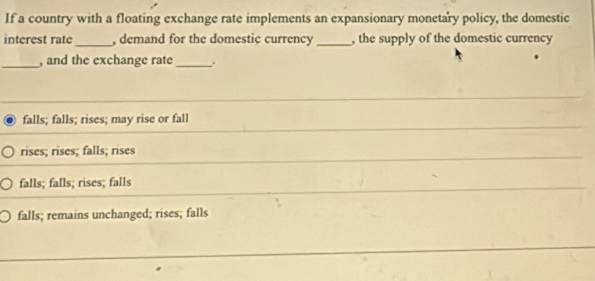 If a country with a floating exchange rate implements an expansionary monetary policy, the domestic
interest rate_ , demand for the domestic currency _, the supply of the domestic currency
_, and the exchange rate_ .
falls; falls; rises; may rise or fall
rises; rises; falls; rises
falls; falls; rises; falls
falls; remains unchanged; rises; falls