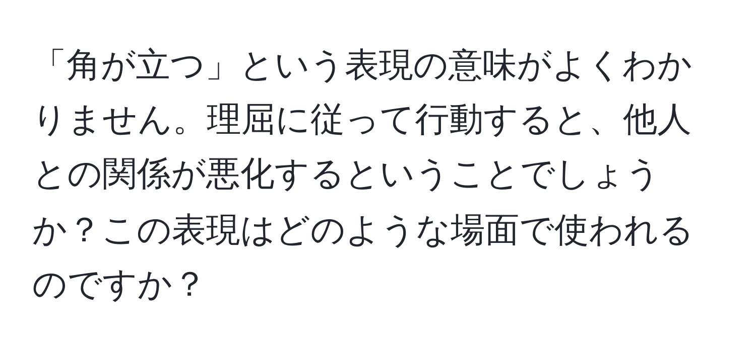 「角が立つ」という表現の意味がよくわかりません。理屈に従って行動すると、他人との関係が悪化するということでしょうか？この表現はどのような場面で使われるのですか？