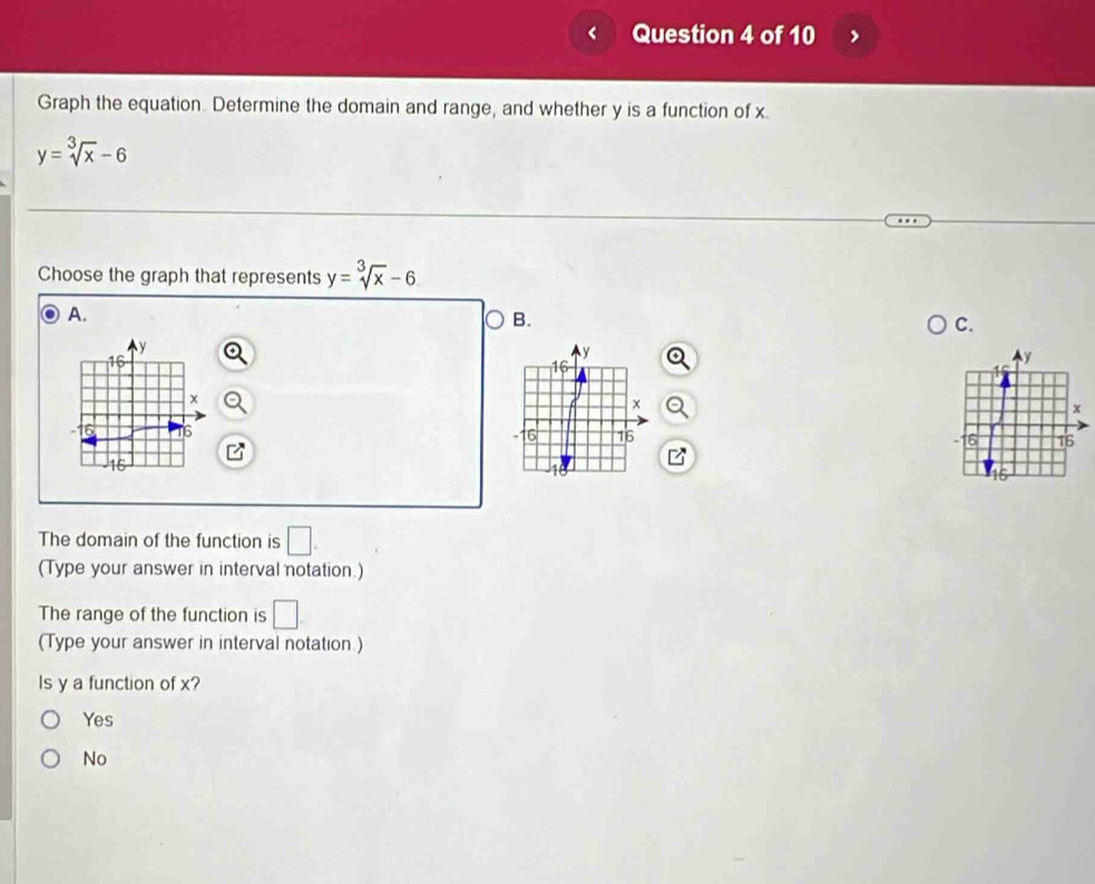 Graph the equation. Determine the domain and range, and whether y is a function of x.
y=sqrt[3](x)-6
Choose the graph that represents y=sqrt[3](x)-6
A.
B.
C.
y
16
×
16 16
5
The domain of the function is □. 
(Type your answer in interval notation.)
The range of the function is □. 
(Type your answer in interval notation )
Is y a function of x?
Yes
No