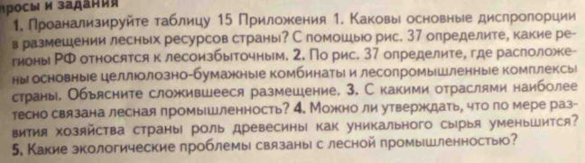 росы и задаηι 
1. Проанализируйте таблицу 15 Приложкения 1. Κаковыί основные дислролорции
в размешении лесных ресурсов страны? С помошыо рис. 37 определите, какие ре-
гионы РФ относятся к лесоизбыточным. 2. По рис. 37 олределите, где раслоложе-
ны основные целлюолозно-бумажкныіе комбинатыр и лесолромыушленныіе комплексыі
страны, Объясните сложившееся размешение. 3, С какими отраслями наиболее
тесно связана лесная лромышленность? 4. Можно ли утверждать, что по мере раз-
виΤия хозяйства страны роль древесины как уникального сырыя уменьШится?
5. Какие зкологические лроблемы связаны с лесной промышленностыю?