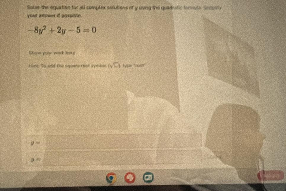 Selve the equation for all complex solutions of y uving the quadrafic formute. Sempilly 
your answer if possible.
-8y^2+2y-5=0
Slow your work here 
Hunt: To add the sqases root symbol (sqrt(□ )) l typle: ''mot''
g=
y=