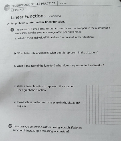 FLUENCY AND SKILLS PRACTICE Name: 
LESSON 7 
Linear Functions continued 
For problem 9, interpret the linear function. 
The owner of a small pizza restaurant calculates that to operate the restaurant it 
costs $600 per day plus an average of $5 per pizza made. 
a. What is the initial value? What does it represent in the situation? 
b. What is the rate of change? What does it represent in the situation? 
c. What is the zero of the function? What does it represent in the situation? 
d, Write a linear function to represent the situation. 
Then graph the function, 
e. Do all values on the line make sense in the situation? 
Explain. 
How can you determine, without using a graph, if a linear 
function is increasing, decreasing, or constant?