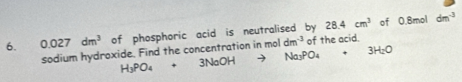 0.027dm^3 of phosphoric acid is neutralised by 28.4cm^3 of 0.8mol dm^(-3)
sodium hydroxide. Find the concentration in H_3PO_4+3NaOHto Na_3PO_4+3H_2O moldm^(-3) of the acid.