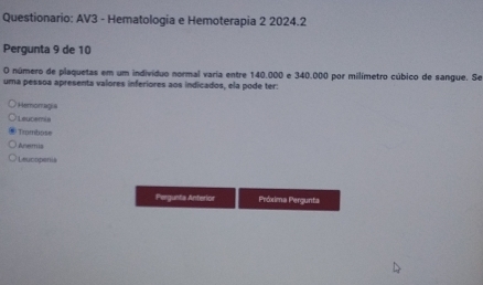 Questionario: AV3 - Hematologia e Hemoterapia 2 2024.2
Pergunta 9 de 10
O número de plaquetas em um indivíduo normal varia entre 140.000 e 340.000 por milímetro cúbico de sangue. Se
uma pessoa apresenta valores inferiores aos indicados, ela pode ter:
Hemomagia
Leucemia
Trombose
Anemia
Leucopenis
Pergunta Anterior Próxima Pergunta