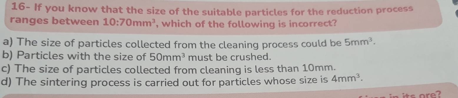 16- If you know that the size of the suitable particles for the reduction process
ranges between 10:70mm^3 , which of the following is incorrect?
a) The size of particles collected from the cleaning process could be 5mm^3.
b) Particles with the size of 50mm^3 must be crushed.
c) The size of particles collected from cleaning is less than 10mm.
d) The sintering process is carried out for particles whose size is 4mm^3.