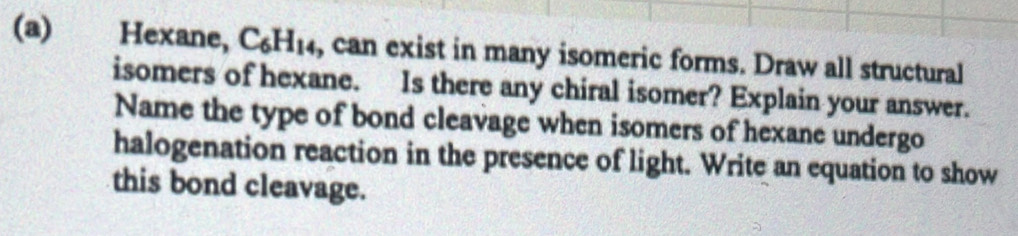 Hexane, C_6H_14 , can exist in many isomeric forms. Draw all structural 
isomers of hexane. Is there any chiral isomer? Explain your answer. 
Name the type of bond cleavage when isomers of hexane undergo 
halogenation reaction in the presence of light. Write an equation to show 
this bond cleavage.