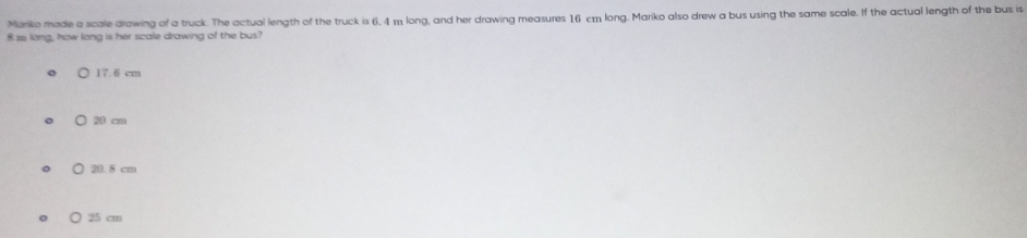Mariko made a scale drawing of a truck. The actual length of the truck is 6, 4 m long, and her drawing measures 16 cm long. Mariko also drew a bus using the same scale. If the actual length of the bus is
8 ssi long, how long is her scale drawing of the bus?
17.6 cm
○ 20 cm
) 20. 8 cm
○ 25 cm