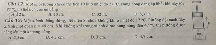 Một khối lượng khí có thể tích 10 lít ở nhiệt độ 27°C. Nung nóng đẳng áp khối khí này tới
87°C thì thể tích của nó bằng
A. 12 lit. B. 15 lit. C. 32 lft. D. 8,3 lít.
Câu 13: Một xilanh thẳng đứng, tiết diện S, chứa không khí ở nhiệt độ 17°C. Pittông đặt cách đảy
xilanh một đoạn h=40cm. Khi không khí trong xilanh được nung nóng đến 47°C thì pittông được h
nâng lên một khoảng bằng
A. 2,5 cm. B. 4,1 cm. D. 3 cm. D. 4,7 cm.