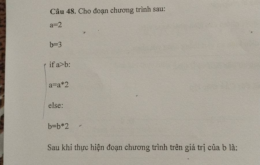 Cho đoạn chương trình sau:
a=2
b=3
if a>b
a=a*2
else:
b=b*2
Sau khi thực hiện đoạn chương trình trên giá trị của b là: