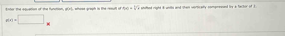 Enter the equation of the function, g(x) , whose graph is the result of f(x)=sqrt[3](x) shifted right 8 units and then vertically compressed by a factor of 2.
g(x)=□