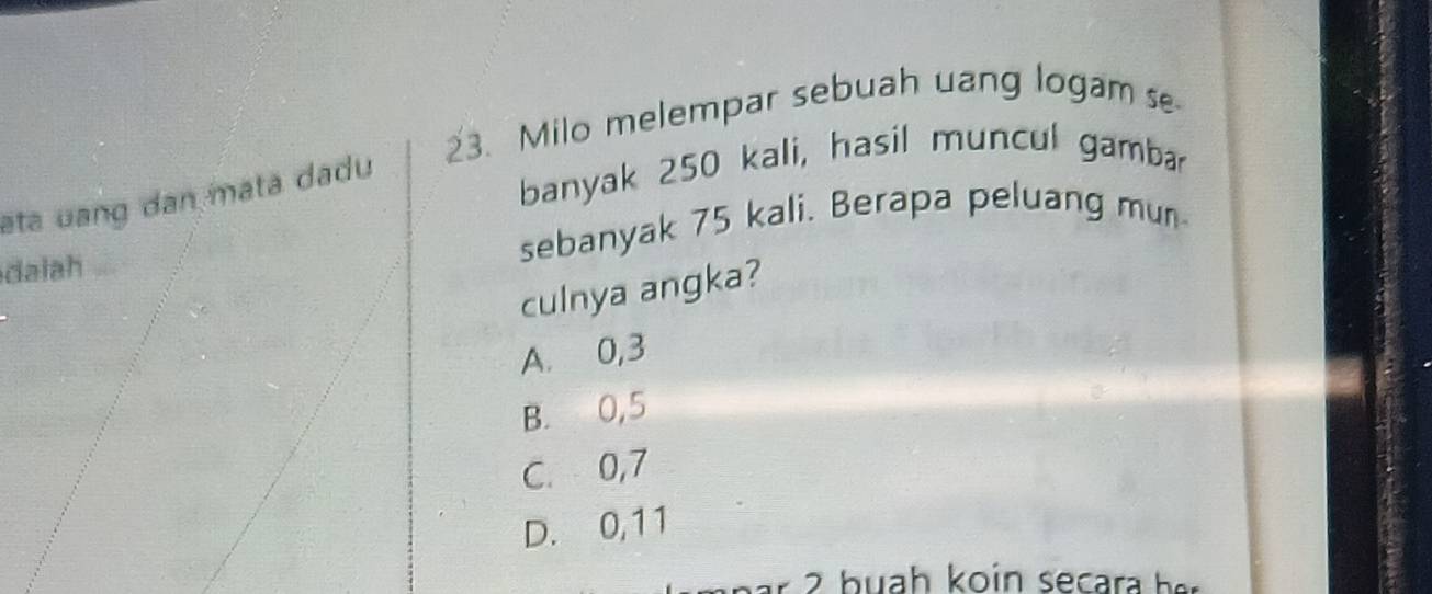 Milo melempar sebuah uang logam s
eta uang dan mata dadu
banyak 250 kali, hasil muncul gambar
dalah sebanyak 75 kali. Berapa peluang mun
culnya angka?
A. 0,3
B. 0,5
C. 0,7
D. 0, 11