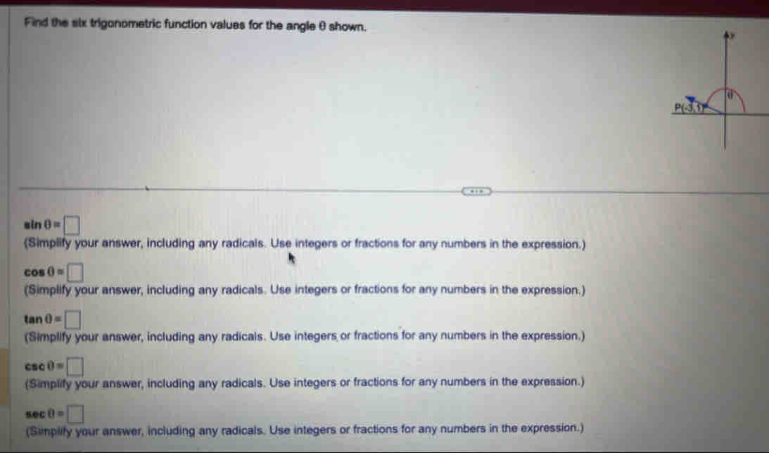 Find the six trigonometric function values for the angle θ shown.
sin θ =□
(Simplify your answer, including any radicals. Use integers or fractions for any numbers in the expression.)
cos θ =□
(Simplify your answer, including any radicals. Use integers or fractions for any numbers in the expression.)
tan θ =□
(Simplify your answer, including any radicals. Use integers or fractions for any numbers in the expression.)
CSC 0=□
(Simplify your answer, including any radicals. Use integers or fractions for any numbers in the expression.)
sec 0=□
(Simplify your answer, including any radicals. Use integers or fractions for any numbers in the expression.)