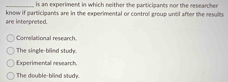 is an experiment in which neither the participants nor the researcher
know if participants are in the experimental or control group until after the results
are interpreted.
Correlational research.
The single-blind study.
Experimental research.
The double-blind study.