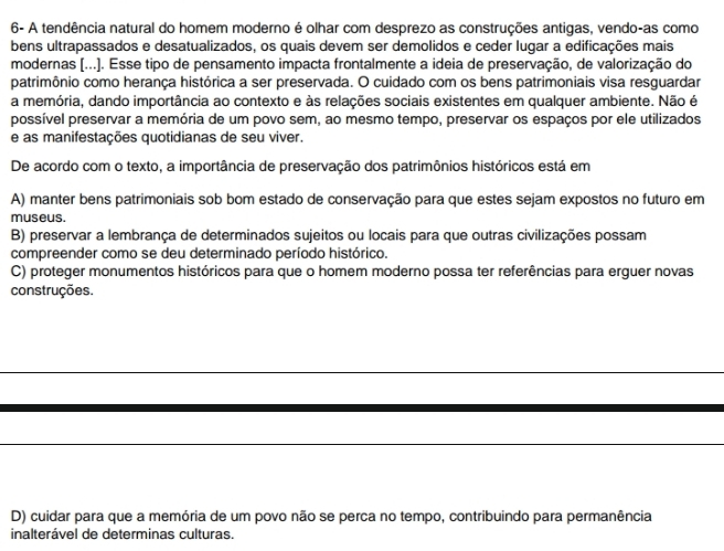 6- A tendência natural do homem moderno é olhar com desprezo as construções antigas, vendo-as como
bens ultrapassados e desatualizados, os quais devem ser demolidos e ceder lugar a edificações mais
modernas (...). Esse tipo de pensamento impacta frontalmente a ideia de preservação, de valorização do
patrimônio como herança histórica a ser preservada. O cuidado com os bens patrimoniais visa resguardar
a memória, dando importância ao contexto e às relações sociais existentes em qualquer ambiente. Não é
possível preservar a memória de um povo sem, ao mesmo tempo, preservar os espaços por ele utilizados
e as manifestações quotidianas de seu viver.
De acordo com o texto, a importância de preservação dos patrimônios históricos está em
A) manter bens patrimoniais sob bom estado de conservação para que estes sejam expostos no futuro em
museus.
B) preservar a lembrança de determinados sujeitos ou locais para que outras civilizações possam
compreender como se deu determinado período histórico.
C) proteger monumentos históricos para que o homem moderno possa ter referências para erguer novas
construções.
D) cuidar para que a memória de um povo não se perca no tempo, contribuindo para permanência
inalterável de determinas culturas.