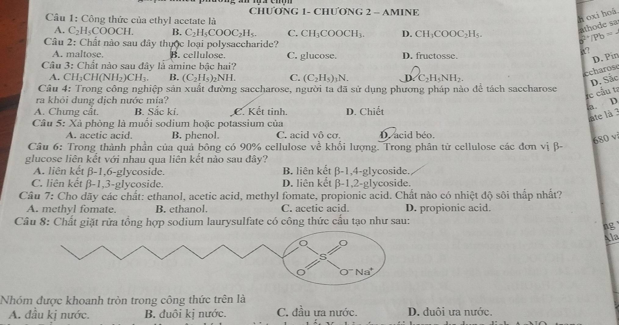 CHƯƠNG 1- CHƯONG 2 - AMINE
Câu 1: Công thức của ethyl acetate là
h oxi hoá
athode sa
A. C_2H_5COOCH. B. C_2H_5COOC_2H_5. C. CH_3COOCH_3. o^(2+)/Pb=-
D. CH_3COOC_2H_5.
Câu 2: Chất nào sau đây thuộc loại polysaccharide?
A. maltose. B. cellulose. C. glucose. D. fructosse.
it?
D. Pin
Câu 3: Chất nào sau đây là amine bậc hai?
ccharose
A. C CH_3CH(NH_2)CH_3. B. (C_2H_5) NH. C. (C_2H_5)_3N. D C_2H_5NH_2.
D. Sắc
Câu 4: Trong công nghiệp sản xuất đường saccharose, người ta đã sử dụng phương pháp nào để tách saccharose
rc cấu ta
ra khỏi dung dịch nước mía?
a. D
A. Chưng cất. B. Sắc kí. C. Kết tinh. D. Chiết
late là 3
Câu 5: Xà phòng là muối sodium hoặc potassium của
A. acetic acid. B. phenol. C. acid Vhat O cơ. D. acid béo.
680 v
Câu 6: Trong thành phần của quả bông có 90% cellulose về khối lượng. Trong phân tử cellulose các đơn vị β-
glucose liên kết với nhau qua liên kết nào sau đây?
A. liên kết β-1,6-glycoside. B. liên kết β-1,4-glycoside.
C. liên kết β-1,3-glycoside. D. liên kết β-1,2-glycoside.
Câu 7: Cho dãy các chất: ethanol, acetic acid, methyl fomate, propionic acid. Chất nào có nhiệt độ sôi thấp nhất?
A. methyl fomate. B. ethanol. C. acetic acid. D. propionic acid.
Câu 8: Chất giặt rửa tổng hợp sodium laurysulfate có công thức cấu tạo như sau:
ng
Ala
Nhóm được khoanh tròn trong công thức trên là
A. đầu kị nước. B. đuôi kị nước.
C. đầu ưa nước. D. đuôi ưa nước.