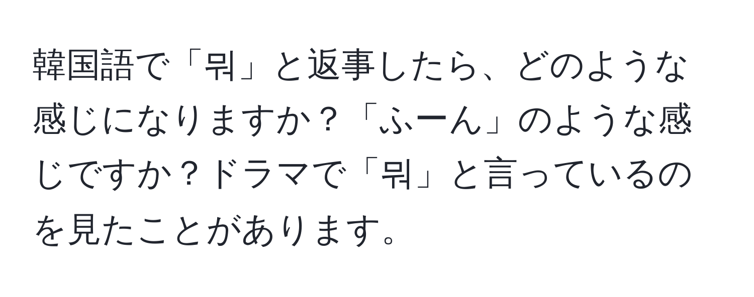 韓国語で「뭐」と返事したら、どのような感じになりますか？「ふーん」のような感じですか？ドラマで「뭐」と言っているのを見たことがあります。