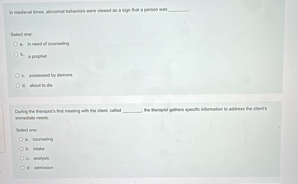 In medieval times, abnormal behaviors were viewed as a sign that a person was_
Select one:
a. in need of counseling
b. a prophet
c. possessed by demons
d. about to die
During the therapist's first meeting with the client, called _, the therapist gathers specific information to address the client's
immediate needs.
Select one:
a. counseling
b. intake
c. analysis
d. admission