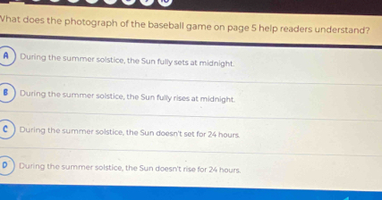 What does the photograph of the baseball game on page 5 help readers understand?
A ) During the summer soistice, the Sun fully sets at midnight.
B During the summer solstice, the Sun fully rises at midnight.
C ) During the summer solstice, the Sun doesn't set for 24 hours.
• ) During the summer solstice, the Sun doesn't rise for 24 hours.