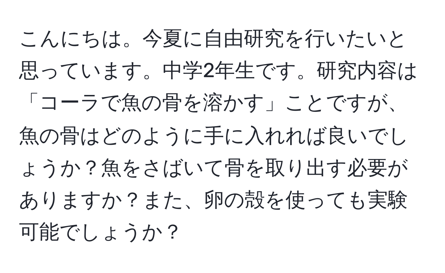 こんにちは。今夏に自由研究を行いたいと思っています。中学2年生です。研究内容は「コーラで魚の骨を溶かす」ことですが、魚の骨はどのように手に入れれば良いでしょうか？魚をさばいて骨を取り出す必要がありますか？また、卵の殻を使っても実験可能でしょうか？