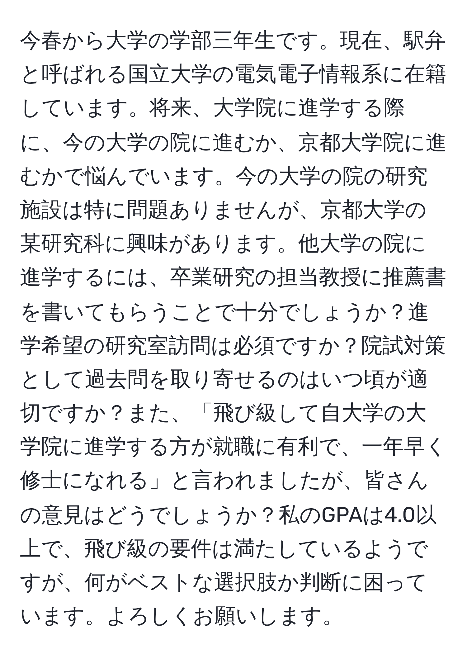 今春から大学の学部三年生です。現在、駅弁と呼ばれる国立大学の電気電子情報系に在籍しています。将来、大学院に進学する際に、今の大学の院に進むか、京都大学院に進むかで悩んでいます。今の大学の院の研究施設は特に問題ありませんが、京都大学の某研究科に興味があります。他大学の院に進学するには、卒業研究の担当教授に推薦書を書いてもらうことで十分でしょうか？進学希望の研究室訪問は必須ですか？院試対策として過去問を取り寄せるのはいつ頃が適切ですか？また、「飛び級して自大学の大学院に進学する方が就職に有利で、一年早く修士になれる」と言われましたが、皆さんの意見はどうでしょうか？私のGPAは4.0以上で、飛び級の要件は満たしているようですが、何がベストな選択肢か判断に困っています。よろしくお願いします。