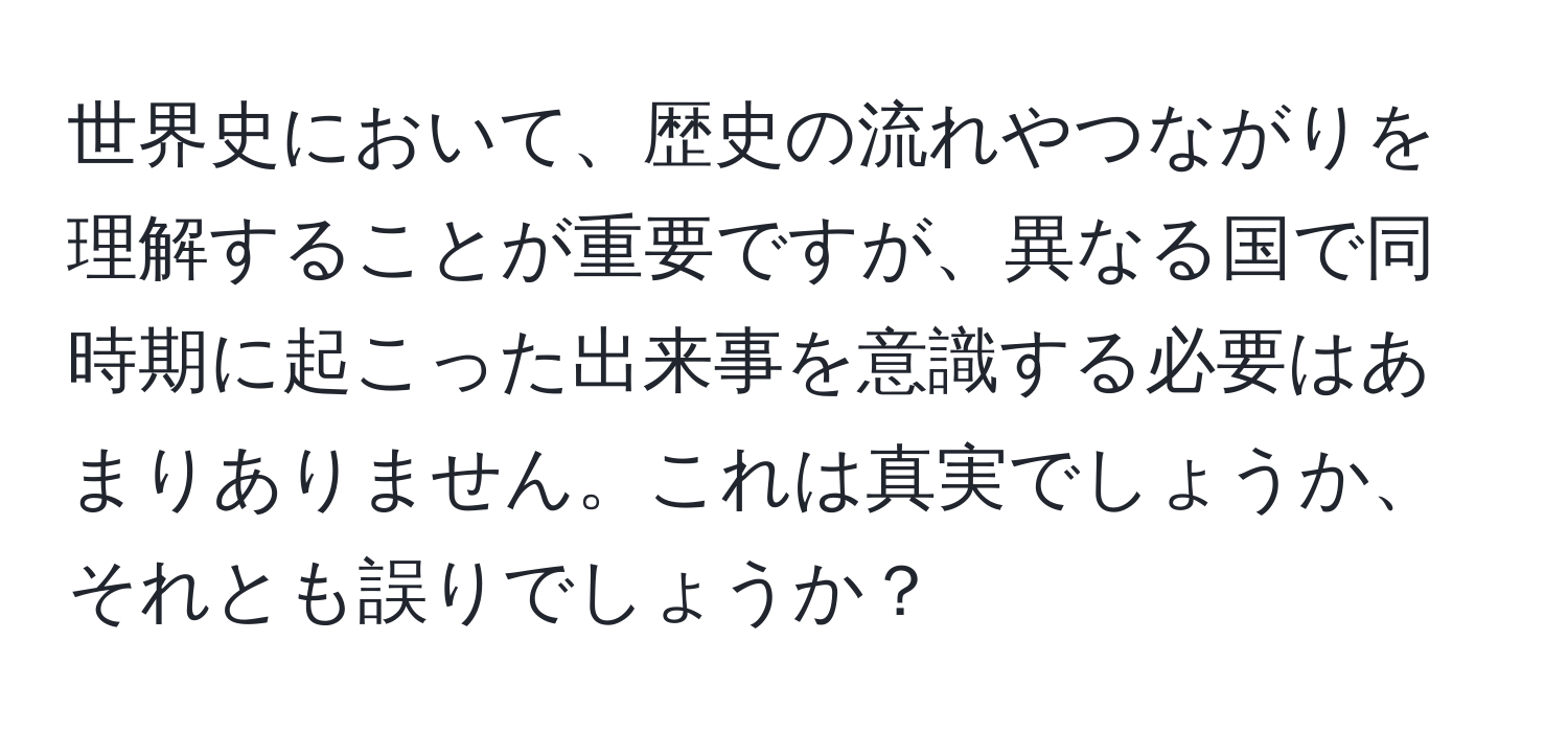 世界史において、歴史の流れやつながりを理解することが重要ですが、異なる国で同時期に起こった出来事を意識する必要はあまりありません。これは真実でしょうか、それとも誤りでしょうか？