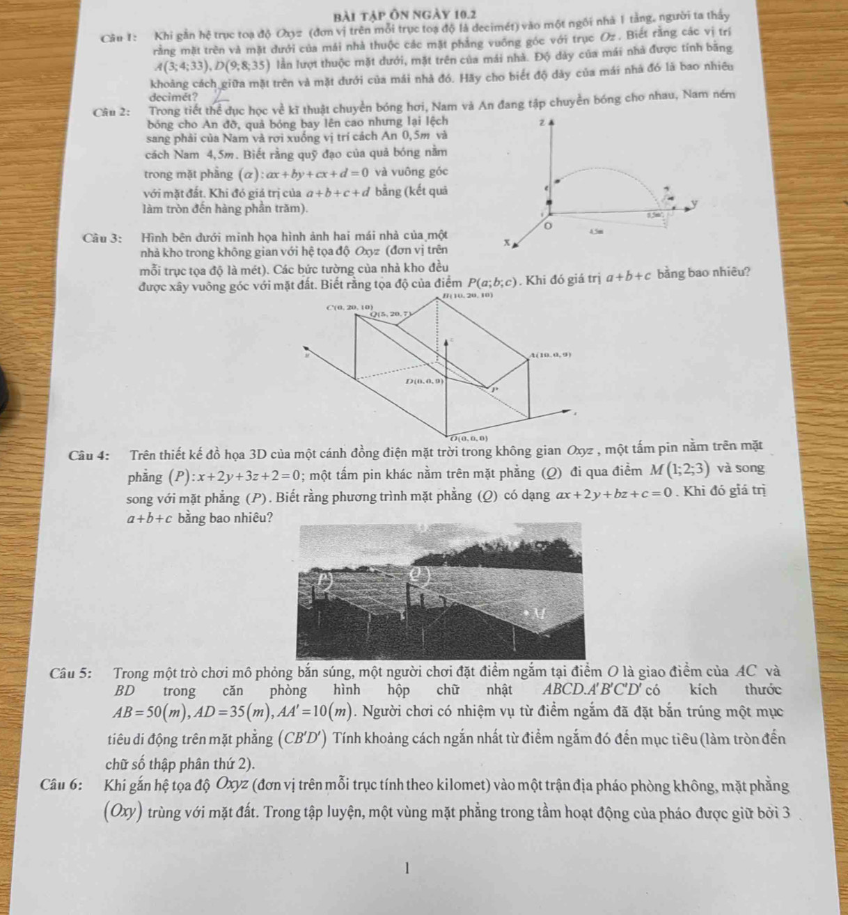 bài tập Ôn ngày 10.2
Câu 1: Khi gần hệ trục toạ độ Oxyz (đơn vị trên mỗi trục toạ độ là decimét) vào một ngôi nhà 1 tảng, người ta thấy
rằng mặt trên và mặt dưới của mái nhà thuộc các mặt phẳng vuỡng góc với trục Oz . Biết rằng các vị trí
A(3;4;33),D(9;8;35) lần lượt thuộc mặt dưới, mặt trên của mái nhà. Độ dày của mái nhà được tính bãng
khoảng cách giữa mặt trên và mặt dưới của mái nhà đó. Hãy cho biết độ dày của mái nhà đó là bao nhiêu
decimét?
Câu 2: Trong tiết thể dục học về kĩ thuật chuyền bóng hơi, Nam và An đang tập chuyền bóng cho nhau, Nam ném
bóng cho An đỡ, quả bóng bay lên cao nhưng lại lệch z
sang phải của Nam và rơi xuống vị trí cách An 0,5m và
cách Nam 4,5m. Biết rằng quỹ đạo của quả bóng nằm
trong mặt phẳng (α): ax+by+cx+d=0 và vuông góc
với mặt đất. Khi đó giả trị của a+b+c+d bằng (kết quả
e
y
làm tròn đến hàng phần trăm). 5.5m
o
Câu 3: Hình bên đưới minh họa hình ảnh hai mái nhà của một x 4.5m
nhà kho trong không gian với hệ tọa độ Oxyz (đơn vị trên
mỗi trục tọa độ là mét). Các bức tường của nhà kho đều
được xây vuông góc với mặt đất. Biết rằng tọa độ của điểm P(a;b;c). Khi đó giá trị a+b+c bằng bao nhiêu?
Câu 4: Trên thiết kế đồ họa 3D của một cánh đồng điện mặt trời trong không gian Oxyz , một tấm pin nằm trên mặt
phẳng (P) :x+2y+3z+2=0; một tấm pin khác nằm trên mặt phẳng (Q) đi qua điểm M(1;2;3) và song
song với mặt phẳng (P). Biết rằng phương trình mặt phẳng (Q) có dạng ax+2y+bz+c=0. Khi đó giá trị
a+b+c bằng bao nhiêu
Câu 5: Trong một trò chơi mô phỏng bắn súng, một người chơi đặt điểm ngắm tại điểm O là giao điểm của AC và
BD trong cǎn phòng hình hộp chữ a nhật ABCD.A' B'C'D' có kích thước
AB=50(m),AD=35(m),AA'=10(m). Người chơi có nhiệm vụ từ điểm ngắm đã đặt bắn trúng một mục
tiêu di động trên mặt phẳng ( (CB'D') Tính khoảng cách ngắn nhất từ điểm ngắm đó đến mục tiêu (làm tròn đến
chữ số thập phân thứ 2).
Câu 6: Khi gắn hệ tọa độ Oxyz (đơn vị trên mỗi trục tính theo kilomet) vào một trận địa pháo phòng không, mặt phẳng
(Oxy) trùng với mặt đất. Trong tập luyện, một vùng mặt phẳng trong tầm hoạt động của pháo được giữ bởi 3 .